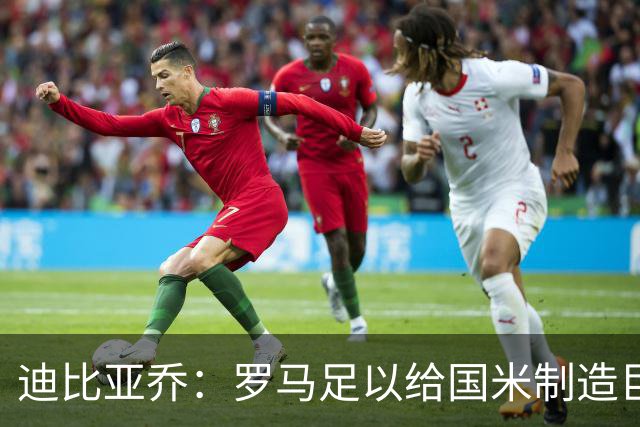 迪比亚乔：罗马足以给国米制造巨大麻烦，他们的对决会很精彩